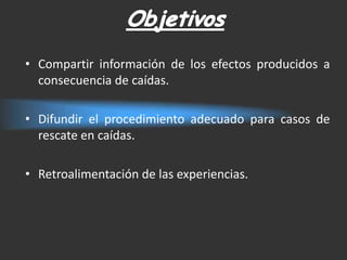 • Compartir información de los efectos producidos a
  consecuencia de caídas.

• Difundir el procedimiento adecuado para casos de
  rescate en caídas.

• Retroalimentación de las experiencias.
 