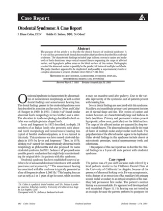 Otodental syndrome482 Colter, Sedano Pediatric Dentistry – 27:6, 2005
Otodental Syndrome: A Case Report
J. Diane Colter, DDS1
Heddie O. Sedano, DDS, Dr Odont2
1
Dr. Colter is a pediatric dental resident, and 2
Dr. Sedano is profes-
sor emeritus, School of Dentistry, University of California Los Ange-
les, Los Angeles, Calif.
Correspond with Dr. Sedano at hsedano@ucla.edu
Abstract
The purpose of this article is to describe the clinical features of otodental syndrome. A
9-year-old boy presented with dental abnormalities that have been described for otodental
syndrome. The characteristic findings included large bulbous crowns in canine and molar
teeth of both dentitions, deep vertical enamel fissures separating the cusps of affected
molars, and hypoplastic yellow areas on the labial surfaces of the canines. Radiographs
revealed the abnormal molars to possibly be the product of fusion of multiple tooth buds.
The pulp chambers appeared to be duplicated, and possibly a supernumerary tooth or
complex odontoma is present. (Pediatr Dent 2005;27:482-485)
KEYWORDS: BULBOUS CROWNS, GLOBODONTIA, OTODENTAL DYSPLASIA,
SENSORINEURAL HEARING LOSS, HYPOPLASIA
Received March 7, 2005 Revision Accepted July 20, 2005
O
todental syndrome is characterized by abnormali-
ties of dental crown morphology as well as other
dental findings and sensorineural hearing loss.
The dental findings present in the otodental syndrome were
first described in a mother and her son by Dénes and Csiba1
of Hungary in 1969. In 1971, Toledo et al2
found similar
abnormal tooth morphology in two brothers and a sister.
The alteration in tooth morphology described in both ar-
ticles was multiple globular shaped teeth.
Levin and Jorgenson3
in 1972 described, in depth, 28
members of an Italian family who presented with abnor-
mal tooth morphology and sensorineural hearing loss
typical of familial otodentodysplasia, as it was termed in
this study. This syndrome was later named otodental dys-
plasia in 1974 by Levin and Jorgenson.4
Then, in 1976,
Witkop et al5
named the characteristically abnormal tooth
morphology as globodontia and also proposed the name
otodental syndrome. In 2001, Sedano et al6
proposed some
possible genetic mechanism that might help in understand-
ing the original defect in patients with this syndrome.
Otodental syndrome has been established in several ar-
ticles to be of autosomal dominant inheritance with variable
penetrance and expressivity.6-10
The sensorineural hearing
loss associated with this syndrome is typically presented as
a loss of frequencies above 1,000 Hz.6
This hearing loss can
start as early as 2 or 3 years of age for some, while in others
it may not manifest until after puberty. Due to the vari-
able expressivity of the syndrome, not all patients present
with hearing loss.
Several dental findings are associated with this syndrome.
Maxillary and mandibular primary and permanent incisors
are of normal shape and size. The crowns of canines and
molars, however, are characteristically large and bulbous in
both dentitions. Primary and permanent canines present
hypoplastic yellow areas, particularly on the labial surfaces.
The cusps of the affected molars are separated by deep ver-
tical enamel fissures. The abnormal molars could be the result
of fusion of multiple molar and premolar tooth buds. The
pulp chambers of the affected molars appear to be duplicated.
Other dental findings in this syndrome include absent or
microdontic premolars, conical supernumerary teeth, and
odontomas.
This purpose of this case report was to describe the clini-
cal findings in a 9-year-old male patient with otodental
syndrome.
Case report
The patient was a 9-year-old Caucasian male referred by a
local pediatric dentist to the Children’s Dental Clinic at
the University of California Los Angeles, because of the
presence of abnormal looking teeth. He was asymptomatic,
with a history of an extraction of his maxillary left primary
second molar secondary to an ectopic eruption of his max-
illary left permanent first molar. The patient’s medical
history was unremarkable. He appeared well developed and
well nourished (Figure 1). His hearing was not tested by
an otologist because the parents preferred to postpone the
Case Report
 