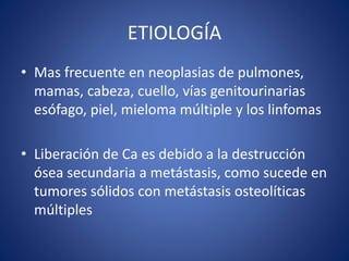 ETIOLOGÍA
• Mas frecuente en neoplasias de pulmones,
mamas, cabeza, cuello, vías genitourinarias
esófago, piel, mieloma múltiple y los linfomas
• Liberación de Ca es debido a la destrucción
ósea secundaria a metástasis, como sucede en
tumores sólidos con metástasis osteolíticas
múltiples
 