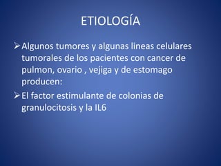 ETIOLOGÍA
Algunos tumores y algunas lineas celulares
tumorales de los pacientes con cancer de
pulmon, ovario , vejiga y de estomago
producen:
El factor estimulante de colonias de
granulocitosis y la IL6
 