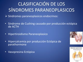 CLASIFICACIÓN DE LOS
SÍNDROMES PARANEOPLASICOS
 Síndromes paraneoplasicos endocrinos:
• Síndrome de Cushing causado por producción ectópica
de ACTH
• Hipertiroidismo Paraneoplasico
• Hipercalcemia por producción Ectópica de
parathormona
• Vasopresina Ectópica
 