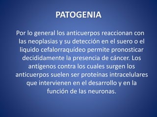 PATOGENIA
Por lo general los anticuerpos reaccionan con
las neoplasias y su detección en el suero o el
liquido cefalorraquídeo permite pronosticar
decididamente la presencia de cáncer. Los
antígenos contra los cuales surgen los
anticuerpos suelen ser proteínas intracelulares
que intervienen en el desarrollo y en la
función de las neuronas.
 