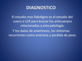 DIAGNOSTICO
El estudio mas fidedigno es el estudio del
suero o LCR para buscar los anticuerpos
relacionados a esta patología.
Y los datos de anamnesis, los síntomas
recurrentes como anorexia y perdida de peso.
 