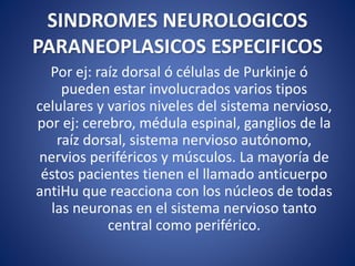 SINDROMES NEUROLOGICOS
PARANEOPLASICOS ESPECIFICOS
Por ej: raíz dorsal ó células de Purkinje ó
pueden estar involucrados varios tipos
celulares y varios niveles del sistema nervioso,
por ej: cerebro, médula espinal, ganglios de la
raíz dorsal, sistema nervioso autónomo,
nervios periféricos y músculos. La mayoría de
éstos pacientes tienen el llamado anticuerpo
antiHu que reacciona con los núcleos de todas
las neuronas en el sistema nervioso tanto
central como periférico.
 
