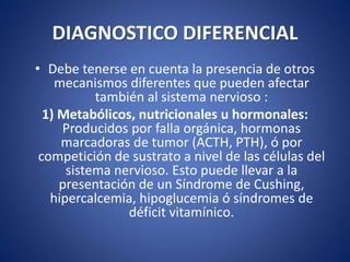 DIAGNOSTICO DIFERENCIAL
• Debe tenerse en cuenta la presencia de otros
mecanismos diferentes que pueden afectar
también al sistema nervioso :
1) Metabólicos, nutricionales u hormonales:
Producidos por falla orgánica, hormonas
marcadoras de tumor (ACTH, PTH), ó por
competición de sustrato a nivel de las células del
sistema nervioso. Esto puede llevar a la
presentación de un Síndrome de Cushing,
hipercalcemia, hipoglucemia ó síndromes de
déficit vitamínico.
 