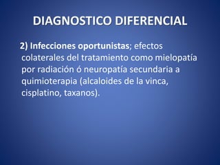 DIAGNOSTICO DIFERENCIAL
2) Infecciones oportunistas; efectos
colaterales del tratamiento como mielopatía
por radiación ó neuropatía secundaria a
quimioterapia (alcaloides de la vinca,
cisplatino, taxanos).
 