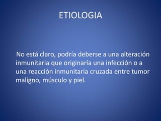 ETIOLOGIA
No está claro, podría deberse a una alteración
inmunitaria que originaría una infección o a
una reacción inmunitaria cruzada entre tumor
maligno, músculo y piel.
 