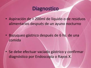 Diagnostico
• Aspiración de > 200ml de líquido o de residuos
  alimentarios después de un ayuno nocturno

• Bazuqueo gástrico después de 6 hs. de una
  comida

• Se debe efectuar vaciado gástrico y confirmar
  diagnóstico por Endoscopía o Rayos X.
 