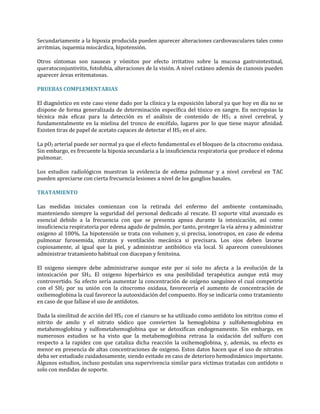 Secundariamente a la hipoxia producida pueden aparecer alteraciones cardiovasculares tales como
arritmias, isquemia miocárdica, hipotensión.
Otros síntomas son nauseas y vómitos por efecto irritativo sobre la mucosa gastrointestinal,
queratoconjuntivitis, fotofobia, alteraciones de la visión. A nivel cutáneo además de cianosis pueden
aparecer áreas eritematosas.
PRUEBAS COMPLEMENTARIAS
El diagnóstico en este caso viene dado por la clínica y la exposición laboral ya que hoy en día no se
dispone de forma generalizada de determinación específica del tóxico en sangre. En necropsias la
técnica más eficaz para la detección es el análisis de contenido de HS 2 a nivel cerebral, y
fundamentalmente en la mielina del tronco de encéfalo, lugares por lo que tiene mayor afinidad.
Existen tiras de papel de acetato capaces de detectar el HS2 en el aire.
La pO2 arterial puede ser normal ya que el efecto fundamental es el bloqueo de la citocromo oxidasa.
Sin embargo, es frecuente la hipoxia secundaria a la insuficiencia respiratoria que produce el edema
pulmonar.
Los estudios radiológicos muestran la evidencia de edema pulmonar y a nivel cerebral en TAC
pueden apreciarse con cierta frecuencia lesiones a nivel de los ganglios basales.
TRATAMIENTO
Las medidas iniciales comienzan con la retirada del enfermo del ambiente contaminado,
manteniendo siempre la seguridad del personal dedicado al rescate. El soporte vital avanzado es
esencial debido a la frecuencia con que se presenta apnea durante la intoxicación, así como
insuficiencia respiratoria por edema agudo de pulmón, por tanto, proteger la vía aérea y administrar
oxigeno al 100%. La hipotensión se trata con volumen y, si precisa, ionotropos, en caso de edema
pulmonar furosemida, nitratos y ventilación mecánica si precisara. Los ojos deben lavarse
copiosamente, al igual que la piel, y administrar antibiótico vía local. Si aparecen convulsiones
administrar tratamiento habitual con diacepan y fenitoina.
El oxigeno siempre debe administrarse aunque este por si solo no afecta a la evolución de la
intoxicación por SH2. El oxigeno hiperbárico es una posibilidad terapéutica aunque está muy
controvertido. Su efecto sería aumentar la concentración de oxígeno sanguíneo el cual competiría
con el SH2 por su unión con la citocromo oxidasa, favorecería el aumento de concentración de
oxihemoglobina la cual favorece la autooxidación del compuesto. Hoy se indicaría como tratamiento
en caso de que fallase el uso de antídotos.
Dada la similitud de acción del HS2 con el cianuro se ha utilizado como antídoto los nitritos como el
nitrito de amilo y el nitrato sódico que convierten la hemoglobina y sulfohemoglobina en
metahemoglobina y sulfometahemoglobina que se detoxifican endogenamente. Sin embargo, en
numerosos estudios se ha visto que la metahemoglobina retrasa la oxidación del sulfuro con
respecto a la rapidez con que cataliza dicha reacción la oxihemoglobina, y, además, su efecto es
menor en presencia de altas concentraciones de oxigeno. Estos datos hacen que el uso de nitratos
deba ser estudiado cuidadosamente, siendo evitado en caso de deterioro hemodinámico importante.
Algunos estudios, incluso postulan una supervivencia similar para víctimas tratadas con antídoto o
solo con medidas de soporte.

 