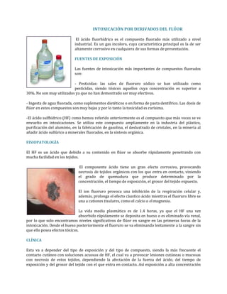 INTOXICACIÓN POR DERIVADOS DEL FLÚOR
El ácido fluorhídrico es el compuesto fluorado más utilizado a nivel
industrial. Es un gas incoloro, cuya característica principal es la de ser
altamente corrosivo en cualquiera de sus formas de presentación.
FUENTES DE EXPOSICIÓN
Las fuentes de intoxicación más importantes de compuestos fluorados
son:
- Pesticidas: las sales de fluoruro sódico se han utilizado como
pesticidas, siendo tóxicos aquellos cuya concentración es superior a
30%. No son muy utilizados ya que no han demostrado ser muy efectivos.
- Ingesta de agua fluorada, como suplementos dietéticos o en forma de pasta dentífrico. Las dosis de
flúor en estos compuestos son muy bajas y por lo tanto la toxicidad es rarísima.
-El ácido sulfhídrico (HF) como hemos referido anteriormente es el compuesto que más veces se ve
envuelto en intoxicaciones. Se utiliza este compuesto ampliamente en la industria del plástico,
purificación del aluminio, en la fabricación de gasolina, el deslustrado de cristales, en la minería al
añadir ácido sulfúrico a minerales fluorados, en la síntesis orgánica.
FISIOPATOLOGÍA
El HF es un ácido que debido a su contenido en flúor se absorbe rápidamente penetrando con
mucha facilidad en los tejidos.
El componente ácido tiene un gran efecto corrosivo, provocando
necrosis de tejidos orgánicos con los que entra en contacto, viniendo
el grado de quemadura que produce determinado por la
concentración, el tiempo de exposición, el grosor del tejido expuesto.
El ion fluoruro provoca una inhibición de la respiración celular y,
además, prolonga el efecto cáustico ácido mientras el fluoruro libre se
una a cationes tisulares, como el calcio o el magnesio.
La vida media plasmática es de 1.4 horas, ya que el HF una vez
absorbido rápidamente se deposita en hueso o es eliminado vía renal,
por lo que solo encontramos niveles significativos de flúor en sangre en las primeras horas de la
intoxicación. Desde el hueso posteriormente el fluoruro se va eliminando lentamente a la sangre sin
que ello posea efectos tóxicos.
CLÍNICA
Esta va a depender del tipo de exposición y del tipo de compuesto, siendo la más frecuente el
contacto cutáneo con soluciones acuosas de HF, el cual va a provocar lesiones cutáneas o mucosas
con necrosis de estos tejidos, dependiendo la afectación de la fuerza del ácido, del tiempo de
exposición y del grosor del tejido con el que entra en contacto. Así exposición a alta concentración

 