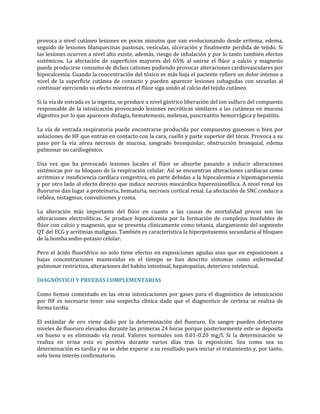 provoca a nivel cutáneo lesiones en pocos minutos que van evolucionando desde eritema, edema,
seguido de lesiones blanquecinas pastosas, vesículas, ulceración y finalmente perdida de tejido. Si
las lesiones ocurren a nivel alto existe, además, riesgo de inhalación y por lo tanto también efectos
sistémicos. La afectación de superficies mayores del 65% al unirse el flúor a calcio y magnesio
puede producirse consumo de dichos cationes pudiendo provocar alteraciones cardiovasculares por
hipocalcemia. Cuando la concentración del tóxico es más baja el paciente refiere un dolor intenso a
nivel de la superficie cutánea de contacto y pueden aparecer lesiones subagudas con secuelas al
continuar ejerciendo su efecto mientras el flúor siga unido al calcio del tejido cutáneo.
Si la vía de entrada es la ingesta, se produce a nivel gástrico liberación del ion sulfuro del compuesto
responsable de la intoxicación provocando lesiones necróticas similares a las cutáneas en mucosa
digestiva por lo que aparecen disfagia, hematemesis, melenas, pancreatitis hemorrágica y hepatitis.
La vía de entrada respiratoria puede encontrarse producida por compuestos gaseosos o bien por
soluciones de HF que entran en contacto con la cara, cuello y parte superior del tórax. Provoca a su
paso por la vía aérea necrosis de mucosa, sangrado bronquiolar, obstrucción bronquial, edema
pulmonar no cardiogénico.
Una vez que ha provocado lesiones locales el flúor se absorbe pasando a inducir alteraciones
sistémicas por su bloqueo de la respiración celular. Así se encuentran alteraciones cardíacas como
arritmias e insuficiencia cardíaca congestiva, en parte debidas a la hipocalcemia e hipomagnesemia
y por otro lado al efecto directo que induce necrosis miocárdica hipereosinofílica. A nivel renal los
fluoruros dan lugar a proteinuria, hematuria, necrosis cortical renal. La afectación de SNC conduce a
cefalea, nistagmus, convulsiones y coma.
La alteración más importante del flúor en cuanto a las causas de mortalidad precoz son las
alteraciones electrolíticas. Se produce hipocalcemia por la formación de complejos insolubles de
flúor con calcio y magnesio, que se presenta clínicamente como tetania, alargamiento del segmento
QT del ECG y arritmias malignas. También es característica la hiperpotasemia secundaria al bloqueo
de la bomba sodio-potasio celular.
Pero el ácido fluorídrico no solo tiene efectos en exposiciones agudas sino que en exposiciones a
bajas concentraciones mantenidas en el tiempo se han descrito síntomas como enfermedad
pulmonar restrictiva, alteraciones del habito intestinal, hepatopatías, deterioro intelectual.
DIAGNÓSTICO Y PRUEBAS COMPLEMENTARIAS
Como hemos comentado en las otras intoxicaciones por gases para el diagnóstico de intoxicación
por HF es necesario tener una sospecha clínica dado que el diagnostico de certeza se realiza de
forma tardía.
El estándar de oro viene dado por la determinación del fluoruro. En sangre pueden detectarse
niveles de fluoruro elevados durante las primeras 24 horas porque posteriormente este se deposita
en hueso o es eliminado vía renal. Valores normales son 0.01-0.20 mg/l. Si la determinación se
realiza en orina esta es positiva durante varios días tras la exposición. Sea como sea su
determinación es tardía y no se debe esperar a su resultado para iniciar el tratamiento y, por tanto,
solo tiene interés confirmatorio.

 