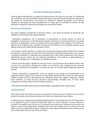 INTOXICACIONES POR CIANURO
Desde tiempos inmemoriales se conocen los efectos tóxicos del cianuro y, por tanto, se ha utilizado
este compuesto con intencionalidad suicida, homicida y en ejecuciones (por ejemplo fue utilizado en
los campos de concentración y hoy todavía es utilizado en algunas ejecuciones en los Estados
Unidos). Su mecanismo de acción fundamental es al igual que el monóxido de carbono de tipo
asfixiante, al impedir la utilización del oxigeno por parte de los tejidos.
FUENTES DE EXPOSICIÓN
El cianuro podemos encontrarlo en diversas formas y, por tanto, las fuentes de exposición son
múltiples y no únicamente de origen industrial:
- Glucósidos cianogénicos: En la naturaleza lo encontramos en ciertas plantas en forma de
amigdalina, sustancia que a nivel del intestino puede convertirse en cianuro por bacterias. Se puede
encontrar, la amigdalina, no solo en las hojas y flores, sino también en las semillas y sus envoltorios.
Algunos de los vegetales que contienen el precursor del cianuro son la almendra amarga, sorgo,
algunas especies de cesped, bambú, guisantes, linaza.
- Gas cianuro: el ácido cianídrico se utiliza como insecticida y raticida, puede ser liberado en el humo
de cigarrillo, se desprende como producto de combustión de productos petroquímicos así como por
la pirolisis de plásticos y materiales que contengan lana y seda, nylon, poliuretano. Otras fuentes
industriales de gas cianuro son las refinerías petrolíferas, en la minería, la galvanoplastia, la
industria metalúrgica, en el refinamiento de metales preciosos.
- Cianuro en forma sólida o líquida: las sales de cianuro y las soluciones que contienen dichas sales
se usan en la extracción y limpieza de metales, en la minería, como componente de sustancias
utilizadas en laboratorios fotográficos. La mezcla de sales con un ácido puede desprender gases de
cianuro.
- Nitrilos (acetonitrilo, propionitrilo): estas son sustancias que cuando son metabolizadas en el
organismo liberan cianuro, por lo que tras ser absorbidos (generalmente a través de la piel aunque
también pueden provocar intoxicaciones por inhalación puesto que algunos compuestos liberan
ácido cianídrico en forma de gas), provocan sintomatología retardada unas 12 horas. Estos
compuestos se utilizan sobre todo en la industria química.
- Otra fuente de posible exposición es la farmacológica, especialmente por nitroprusiato.
TOXICOCINÉTICA
Como hemos visto las formas en las que se presenta el cianuro son muy variadas y por lo tanto la
puerta de entrada a esta intoxicación puede ser tanto oral, respiratoria como cutánea.
La absorción es por lo general muy rápida (segundos para la vía respiratoria y unos 30 minutos para
la vía digestiva) y por lo tanto los efectos del cianuro se hacen patentes en pocos minutos, a
excepción de aquellos casos en los que la intoxicación se produce por compuestos precursores del
cianuro, como lo son los glucósidos cianógenos (vía oral), o los nitrilos (vía oral o dérmica). En este
último caso tras la absorción de dichos compuestos, estos deben metabolizarse hacia cianuro por lo
que la clínica aparecerá con unas horas de retraso.

 