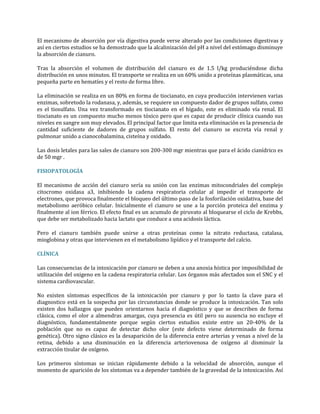 El mecanismo de absorción por vía digestiva puede verse alterado por las condiciones digestivas y
así en ciertos estudios se ha demostrado que la alcalinización del pH a nivel del estómago disminuye
la absorción de cianuro.
Tras la absorción el volumen de distribución del cianuro es de 1.5 l/kg produciéndose dicha
distribución en unos minutos. El transporte se realiza en un 60% unido a proteínas plasmáticas, una
pequeña parte en hematíes y el resto de forma libre.
La eliminación se realiza en un 80% en forma de tiocianato, en cuya producción intervienen varias
enzimas, sobretodo la rodanasa, y, además, se requiere un compuesto dador de grupos sulfato, como
es el tiosulfato. Una vez transformado en tiocianato en el hígado, este es eliminado vía renal. El
tiocianato es un compuesto mucho menos tóxico pero que es capaz de producir clínica cuando sus
niveles en sangre son muy elevados. El principal factor que limita esta eliminación es la presencia de
cantidad suficiente de dadores de grupos sulfato. El resto del cianuro se excreta vía renal y
pulmonar unido a cianocobalamina, cisteína y oxidado.
Las dosis letales para las sales de cianuro son 200-300 mgr mientras que para el ácido cianídrico es
de 50 mgr .
FISIOPATOLOGÍA
El mecanismo de acción del cianuro sería su unión con las enzimas mitocondriales del complejo
citocromo oxidasa a3, inhibiendo la cadena respiratoria celular al impedir el transporte de
electrones, que provoca finalmente el bloqueo del último paso de la fosforilación oxidativa, base del
metabolismo aeróbico celular. Inicialmente el cianuro se une a la porción proteica del enzima y
finalmente al ion férrico. El efecto final es un acumulo de piruvato al bloquearse el ciclo de Krebbs,
que debe ser metabolizado hacia lactato que conduce a una acidosis láctica.
Pero el cianuro también puede unirse a otras proteínas como la nitrato reductasa, catalasa,
mioglobina y otras que intervienen en el metabolismo lipídico y el transporte del calcio.
CLÍNICA
Las consecuencias de la intoxicación por cianuro se deben a una anoxia hística por imposibilidad de
utilización del oxigeno en la cadena respiratoria celular. Los órganos más afectados son el SNC y el
sistema cardiovascular.
No existen síntomas específicos de la intoxicación por cianuro y por lo tanto la clave para el
diagnostico está en la sospecha por las circunstancias donde se produce la intoxicación. Tan solo
existen dos hallazgos que pueden orientarnos hacia el diagnóstico y que se describen de forma
clásica, como el olor a almendras amargas, cuya presencia es útil pero su ausencia no excluye el
diagnóstico, fundamentalmente porque según ciertos estudios existe entre un 20-40% de la
población que no es capaz de detectar dicho olor (este defecto viene determinado de forma
genética). Otro signo clásico es la desaparición de la diferencia entre arterias y venas a nivel de la
retina, debido a una disminución en la diferencia arteriovenosa de oxígeno al disminuir la
extracción tisular de oxígeno.
Los primeros síntomas se inician rápidamente debido a la velocidad de absorción, aunque el
momento de aparición de los síntomas va a depender también de la gravedad de la intoxicación. Así

 