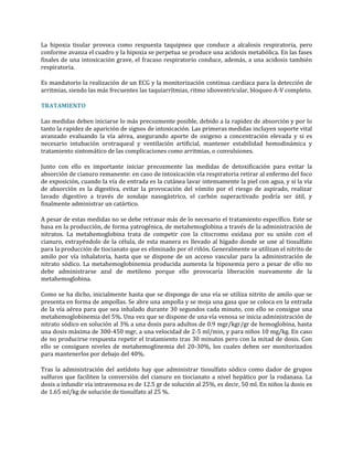 La hipoxia tisular provoca como respuesta taquipnea que conduce a alcalosis respiratoria, pero
conforme avanza el cuadro y la hipoxia se perpetua se produce una acidosis metabólica. En las fases
finales de una intoxicación grave, el fracaso respiratorio conduce, además, a una acidosis también
respiratoria.
Es mandatorio la realización de un ECG y la monitorización continua cardíaca para la detección de
arritmias, siendo las más frecuentes las taquiarrítmias, ritmo idioventricular, bloqueo A-V completo.
TRATAMIENTO
Las medidas deben iniciarse lo más precozmente posible, debido a la rapidez de absorción y por lo
tanto la rapidez de aparición de signos de intoxicación. Las primeras medidas incluyen soporte vital
avanzado evaluando la vía aérea, asegurando aporte de oxigeno a concentración elevada y si es
necesario intubación orotraqueal y ventilación artificial, mantener estabilidad hemodinámica y
tratamiento sintomático de las complicaciones como arritmias, o convulsiones.
Junto con ello es importante iniciar precozmente las medidas de detoxificación para evitar la
absorción de cianuro remanente: en caso de intoxicación vía respiratoria retirar al enfermo del foco
de exposición, cuando la vía de entrada es la cutánea lavar intensamente la piel con agua, y si la vía
de absorción es la digestiva, evitar la provocación del vómito por el riesgo de aspirado, realizar
lavado digestivo a través de sondaje nasogástrico, el carbón superactivado podría ser útil, y
finalmente administrar un catártico.
A pesar de estas medidas no se debe retrasar más de lo necesario el tratamiento específico. Este se
basa en la producción, de forma yatrogénica, de metahemoglobina a través de la administración de
nitratos. La metahemoglobina trata de competir con la citocromo oxidasa por su unión con el
cianuro, extrayéndolo de la célula, de esta manera es llevado al hígado donde se une al tiosulfato
para la producción de tiocianato que es eliminado por el riñón. Generalmente se utilizan el nitrito de
amilo por vía inhalatoria, hasta que se dispone de un acceso vascular para la administración de
nitrato sódico. La metahemoglobinemia producida aumenta la hipoxemia pero a pesar de ello no
debe administrarse azul de metileno porque ello provocaría liberación nuevamente de la
metahemoglobina.
Como se ha dicho, inicialmente hasta que se disponga de una vía se utiliza nitrito de amilo que se
presenta en forma de ampollas. Se abre una ampolla y se moja una gasa que se coloca en la entrada
de la vía aérea para que sea inhalado durante 30 segundos cada minuto, con ello se consigue una
metahemoglobinemia del 5%. Una vez que se dispone de una vía venosa se inicia administración de
nitrato sódico en solución al 3% a una dosis para adultos de 0.9 mgr/kgr/gr de hemoglobina, hasta
una dosis máxima de 300-450 mgr, a una velocidad de 2-5 ml/min, y para niños 10 mg/kg. En caso
de no producirse respuesta repetir el tratamiento tras 30 minutos pero con la mitad de dosis. Con
ello se consiguen niveles de metahemoglinemia del 20-30%, los cuales deben ser monitorizados
para mantenerlos por debajo del 40%.
Tras la administración del antídoto hay que administrar tiosulfato sódico como dador de grupos
sulfuros que faciliten la conversión del cianuro en tiocianato a nivel hepático por la rodanasa. La
dosis a infundir vía intravenosa es de 12.5 gr de solución al 25%, es decir, 50 ml. En niños la dosis es
de 1.65 ml/kg de solución de tiosulfato al 25 %.

 