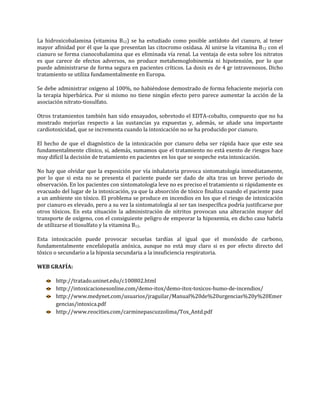 La hidroxicobalamina (vitamina B12) se ha estudiado como posible antídoto del cianuro, al tener
mayor afinidad por él que la que presentan las citocromo oxidasa. Al unirse la vitamina B12 con el
cianuro se forma cianocobalamina que es eliminada vía renal. La ventaja de esta sobre los nitratos
es que carece de efectos adversos, no produce metahemoglobinemia ni hipotensión, por lo que
puede administrarse de forma segura en pacientes críticos. La dosis es de 4 gr intravenosos. Dicho
tratamiento se utiliza fundamentalmente en Europa.
Se debe administrar oxigeno al 100%, no habiéndose demostrado de forma fehaciente mejoría con
la terapia hiperbárica. Por si mismo no tiene ningún efecto pero parece aumentar la acción de la
asociación nitrato-tiosulfato.
Otros tratamientos también han sido ensayados, sobretodo el EDTA-cobalto, compuesto que no ha
mostrado mejorías respecto a las sustancias ya expuestas y, además, se añade una importante
cardiotoxicidad, que se incrementa cuando la intoxicación no se ha producido por cianuro.
El hecho de que el diagnóstico de la intoxicación por cianuro deba ser rápida hace que este sea
fundamentalmente clínico, si, además, sumamos que el tratamiento no está exento de riesgos hace
muy difícil la decisión de tratamiento en pacientes en los que se sospeche esta intoxicación.
No hay que olvidar que la exposición por vía inhalatoria provoca sintomatología inmediatamente,
por lo que si esta no se presenta el paciente puede ser dado de alta tras un breve periodo de
observación. En los pacientes con sintomatología leve no es preciso el tratamiento si rápidamente es
evacuado del lugar de la intoxicación, ya que la absorción de tóxico finaliza cuando el paciente pasa
a un ambiente sin tóxico. El problema se produce en incendios en los que el riesgo de intoxicación
por cianuro es elevado, pero a su vez la sintomatología al ser tan inespecífica podría justificarse por
otros tóxicos. En esta situación la administración de nitritos provocan una alteración mayor del
transporte de oxígeno, con el consiguiente peligro de empeorar la hipoxemia, en dicho caso habría
de utilizarse el tiosulfato y la vitamina B12.
Esta intoxicación puede provocar secuelas tardías al igual que el monóxido de carbono,
fundamentalmente encefalopatía anóxica, aunque no está muy claro si es por efecto directo del
tóxico o secundario a la hipoxia secundaria a la insuficiencia respiratoria.
WEB GRAFÍA:
http://tratado.uninet.edu/c100802.html
http://intoxicacionesonline.com/demo-itox/demo-itox-toxicos-humo-de-incendios/
http://www.medynet.com/usuarios/jraguilar/Manual%20de%20urgencias%20y%20Emer
gencias/intoxica.pdf
http://www.reocities.com/carminepascuzzolima/Tox_Antd.pdf

 
