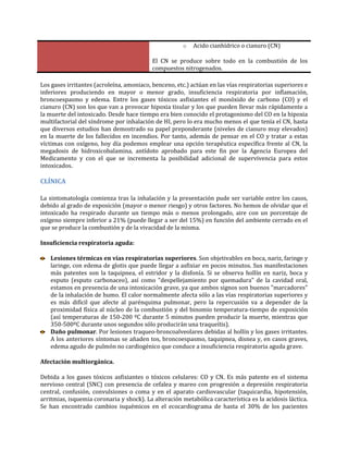 o

Acido cianhídrico o cianuro (CN)

El CN se produce sobre todo en la combustión de los
compuestos nitrogenados.
Los gases irritantes (acroleína, amoniaco, benceno, etc.) actúan en las vías respiratorias superiores e
inferiores produciendo en mayor o menor grado, insuficiencia respiratoria por inflamación,
broncoespasmo y edema. Entre los gases tóxicos asfixiantes el monóxido de carbono (CO) y el
cianuro (CN) son los que van a provocar hipoxia tisular y los que pueden llevar más rápidamente a
la muerte del intoxicado. Desde hace tiempo era bien conocido el protagonismo del CO en la hipoxia
multifactorial del síndrome por inhalación de HI, pero lo era mucho menos el que tenía el CN, hasta
que diversos estudios han demostrado su papel preponderante (niveles de cianuro muy elevados)
en la muerte de los fallecidos en incendios. Por tanto, además de pensar en el CO y tratar a estas
víctimas con oxígeno, hoy día podemos emplear una opción terapéutica específica frente al CN, la
megadosis de hidroxicobalamina, antídoto aprobado para este fin por la Agencia Europea del
Medicamento y con el que se incrementa la posibilidad adicional de supervivencia para estos
intoxicados.

CLÍNICA
La sintomatología comienza tras la inhalación y la presentación pude ser variable entre los casos,
debido al grado de exposición (mayor o menor riesgo) y otros factores. No hemos de olvidar que el
intoxicado ha respirado durante un tiempo más o menos prolongado, aire con un porcentaje de
oxígeno siempre inferior a 21% (puede llegar a ser del 15%) en función del ambiente cerrado en el
que se produce la combustión y de la vivacidad de la misma.
Insuficiencia respiratoria aguda:
Lesiones térmicas en vías respiratorias superiores. Son objetivables en boca, nariz, faringe y
laringe, con edema de glotis que puede llegar a asfixiar en pocos minutos. Sus manifestaciones
más patentes son la taquipnea, el estridor y la disfonía. Si se observa hollín en nariz, boca y
esputo (esputo carbonaceo), así como "despellejamiento por quemadura" de la cavidad oral,
estamos en presencia de una intoxicación grave, ya que ambos signos son buenos "marcadores"
de la inhalación de humo. El calor normalmente afecta sólo a las vías respiratorias superiores y
es más difícil que afecte al parénquima pulmonar, pero la repercusión va a depender de la
proximidad física al núcleo de la combustión y del binomio temperatura-tiempo de exposición
(así temperaturas de 150-200 ºC durante 5 minutos pueden producir la muerte, mientras que
350-500ºC durante unos segundos sólo producirán una traqueítis).
Daño pulmonar. Por lesiones traqueo-broncoalveolares debidas al hollín y los gases irritantes.
A los anteriores síntomas se añaden tos, broncoespasmo, taquipnea, disnea y, en casos graves,
edema agudo de pulmón no cardiogénico que conduce a insuficiencia respiratoria aguda grave.
Afectación multiorgánica.
Debida a los gases tóxicos asfixiantes o tóxicos celulares: CO y CN. Es más patente en el sistema
nervioso central (SNC) con presencia de cefalea y mareo con progresión a depresión respiratoria
central, confusión, convulsiones o coma y en el aparato cardiovascular (taquicardia, hipotensión,
arritmias, isquemia coronaria y shock). La alteración metabólica característica es la acidosis láctica.
Se han encontrado cambios isquémicos en el ecocardiograma de hasta el 30% de los pacientes

 