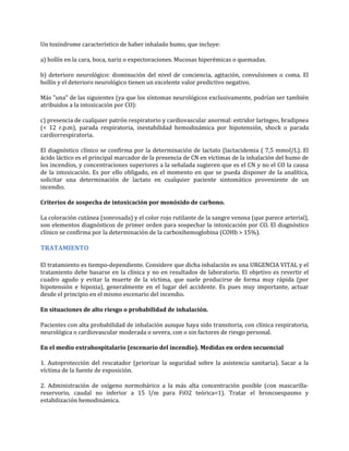 Un toxíndrome característico de haber inhalado humo, que incluye:
a) hollín en la cara, boca, nariz o expectoraciones. Mucosas hiperémicas o quemadas.
b) deterioro neurológico: disminución del nivel de conciencia, agitación, convulsiones o coma. El
hollín y el deterioro neurológico tienen un excelente valor predictivo negativo.
Más "una" de las siguientes (ya que los síntomas neurológicos exclusivamente, podrían ser también
atribuidos a la intoxicación por CO):
c) presencia de cualquier patrón respiratorio y cardiovascular anormal: estridor laríngeo, bradipnea
(< 12 r.p.m), parada respiratoria, inestabilidad hemodinámica por hipotensión, shock o parada
cardiorrespiratoria.
El diagnóstico clínico se confirma por la determinación de lactato (lactacidemia ( 7,5 mmol/L). El
ácido láctico es el principal marcador de la presencia de CN en víctimas de la inhalación del humo de
los incendios, y concentraciones superiores a la señalada sugieren que es el CN y no el CO la causa
de la intoxicación. Es por ello obligado, en el momento en que se pueda disponer de la analítica,
solicitar una determinación de lactato en cualquier paciente sintomático proveniente de un
incendio.
Criterios de sospecha de intoxicación por monóxido de carbono.
La coloración cutánea (sonrosada) y el color rojo rutilante de la sangre venosa (que parece arterial),
son elementos diagnósticos de primer orden para sospechar la intoxicación por CO. El diagnóstico
clínico se confirma por la determinación de la carboxihemoglobina (COHb > 15%).

TRATAMIENTO
El tratamiento es tiempo-dependiente. Considere que dicha inhalación es una URGENCIA VITAL y el
tratamiento debe basarse en la clínica y no en resultados de laboratorio. El objetivo es revertir el
cuadro agudo y evitar la muerte de la víctima, que suele producirse de forma muy rápida (por
hipotensión e hipoxia), generalmente en el lugar del accidente. Es pues muy importante, actuar
desde el principio en el mismo escenario del incendio.
En situaciones de alto riesgo o probabilidad de inhalación.
Pacientes con alta probabilidad de inhalación aunque haya sido transitoria, con clínica respiratoria,
neurológica o cardiovascular moderada o severa, con o sin factores de riesgo personal.
En el medio extrahospitalario (escenario del incendio). Medidas en orden secuencial
1. Autoprotección del rescatador (priorizar la seguridad sobre la asistencia sanitaria). Sacar a la
víctima de la fuente de exposición.
2. Administración de oxígeno normobárico a la más alta concentración posible (con mascarillareservorio, caudal no inferior a 15 l/m para FiO2 teórica=1). Tratar el broncoespasmo y
estabilización hemodinámica.

 