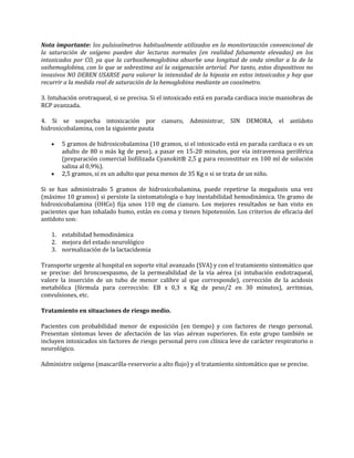 Nota importante: los pulsioxímetros habitualmente utilizados en la monitorización convencional de
la saturación de oxígeno pueden dar lecturas normales (en realidad falsamente elevadas) en los
intoxicados por CO, ya que la carboxihemoglobina absorbe una longitud de onda similar a la de la
oxihemoglobina, con lo que se sobrestima así la oxigenación arterial. Por tanto, estos dispositivos no
invasivos NO DEBEN USARSE para valorar la intensidad de la hipoxia en estos intoxicados y hay que
recurrir a la medida real de saturación de la hemoglobina mediante un cooxímetro.
3. Intubación orotraqueal, si se precisa. Si el intoxicado está en parada cardiaca inicie maniobras de
RCP avanzada.
4. Si se sospecha intoxicación por cianuro, Administrar, SIN DEMORA, el antídoto
hidroxicobalamina, con la siguiente pauta
5 gramos de hidroxicobalamina (10 gramos, si el intoxicado está en parada cardiaca o es un
adulto de 80 o más kg de peso), a pasar en 15-20 minutos, por vía intravenosa periférica
(preparación comercial liofilizada Cyanokit® 2,5 g para reconstituir en 100 ml de solución
salina al 0,9%).
2,5 gramos, si es un adulto que pesa menos de 35 Kg o si se trata de un niño.
Si se han administrado 5 gramos de hidroxicobalamina, puede repetirse la megadosis una vez
(máximo 10 gramos) si persiste la sintomatología o hay inestabilidad hemodinámica. Un gramo de
hidroxicobalamina (OHCo) fija unos 110 mg de cianuro. Los mejores resultados se han visto en
pacientes que han inhalado humo, están en coma y tienen hipotensión. Los criterios de eficacia del
antídoto son:
1. estabilidad hemodinámica
2. mejora del estado neurológico
3. normalización de la lactacidemia
Transporte urgente al hospital en soporte vital avanzado (SVA) y con el tratamiento sintomático que
se precise: del broncoespasmo, de la permeabilidad de la vía aérea (si intubación endotraqueal,
valore la inserción de un tubo de menor calibre al que corresponde), corrección de la acidosis
metabólica (fórmula para corrección: EB x 0,3 x Kg de peso/2 en 30 minutos), arritmias,
convulsiones, etc.
Tratamiento en situaciones de riesgo medio.
Pacientes con probabilidad menor de exposición (en tiempo) y con factores de riesgo personal.
Presentan síntomas leves de afectación de las vías aéreas superiores. En este grupo también se
incluyen intoxicados sin factores de riesgo personal pero con clínica leve de carácter respiratorio o
neurológico.
Administre oxígeno (mascarilla-reservorio a alto flujo) y el tratamiento sintomático que se precise.

 
