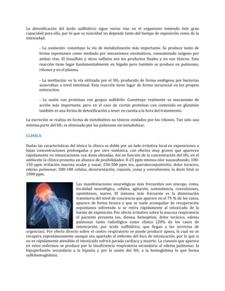 La detoxificación del ácido sulfhídrico sigue varias vías en el organismo teniendo éste gran
capacidad para ello, por lo que su toxicidad no depende tanto del tiempo de exposición como de la
intensidad:
- La oxidación: constituye la vía de metabolización más importante. Se produce tanto de
forma espontanea como mediada por mecanismos enzimáticos, consumiendo oxígeno por
ambas vías. El tiosulfato y otros sulfatos son los productos finales y no son tóxicos. Esta
reacción tiene lugar fundamentalmente en hígado pero también se produce en pulmones,
riñones y en el plasma.
- La metilación: es la vía utilizada por el SH2 producido de forma endógena por bacterias
anaerobias a nivel intestinal. Esta reacción tiene lugar de forma secuencial en los propios
enterocitos.
- La unión con proteínas con grupos sulfidrilo: Constituye realmente su mecanismo de
acción más importante, pero en el caso de ciertas proteínas con contenido en glutatión
también es una forma de detoxificación a tener en cuenta a la hora del tratamiento.
La excreción se realiza en forma de metobolitos no tóxicos oxidados por los riñones. Tan solo una
mínima parte del SH2 es eliminado por los pulmones sin metabolizar.
CLÍNICA
Dadas las características del tóxico la clínica es doble por un lado irritativa local en exposiciones a
bajas concentraciones prolongadas y por otro sistémica, con efectos muy graves que aparecen
rápidamente en intoxicaciones con dosis elevadas. Así en función de la concentración del HS2 en el
ambiente la clínica presenta un abanico de posibilidades: 0-25 ppm intenso olor nauseabundo; 100150 ppm irritación mucosa ocular y nasal; 250-500 ppm tos, queratoconjuntivitis, dolor torácico,
edema pulmonar; 500-100 cefalea, desorientación, cianosis, coma y convulsiones; la dosis letal es
1000 ppm.
Las manifestaciones neurológicas más frecuentes son sincope, coma,
focalidad neurológica, cefalea, agitación, somnolencia, convulsiones,
opistótonos, mareo. El síntoma más frecuente es la disminución
transitoria del nivel de conciencia que aparece en el 75 % de los casos,
aparece de forma brusca y que se suele acompañar de recuperación
espontanea sobretodo si se retira rápidamente al intoxicado de la
fuente de exposición. Por efecto irritativo sobre la mucosa respiratoria
el paciente presenta tos, disnea, hemoptisis, dolor torácico, edema
pulmonar tanto radiológico como clínico (20% de los casos de
intoxicación, por ácido sulfhídrico, que llegan a los servicios de
urgencias). Por efecto directo sobre el centro respiratorio se puede producir apnea, la cual no se
recupera espontáneamente aunque sea apartado el enfermo del foco de intoxicación, por lo que si
no es rápidamente atendido el intoxicado sufrirá parada cardíaca y muerte. La cianosis que aparece
en estos enfermos se produce por la insuficiencia respiratoria secundaria al edema pulmonar, la
hipoperfusión secundaria a la hipoxia y por la unión del SH2 a la hemoglobina lo que forma
sulfohemoglobina.

 