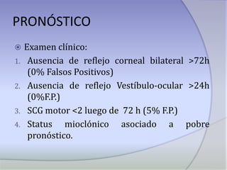 PRONÓSTICOExamen clínico:Ausencia de reflejo corneal bilateral >72h (0% Falsos Positivos)Ausencia de reflejo Vestíbulo-ocular >24h (0%F.P.)SCG motor <2 luego de  72 h (5% F.P.)Status mioclónico asociado a pobre pronóstico.