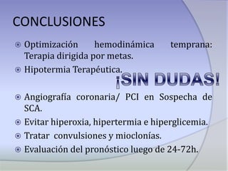 CONCLUSIONESOptimización hemodinámica temprana: Terapia dirigida por metas.Hipotermia Terapéutica.Angiografía coronaria/ PCI en Sospecha de SCA.Evitar hiperoxia, hipertermia e hiperglicemia. Tratar  convulsiones y mioclonías.Evaluación del pronóstico luego de 24-72h.¡SIN DUDAS!