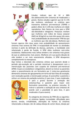 Estudos indicam que de 14 a 88%
                          das adolescentes têm sintomas de moderados a
                          graves. Outros estudos sugerem que de 3 à 5%
                          das mulheres satisfazem os critérios para
                          transtorno disfórico pré-menstrual (TDPM) e
                          podem afetar de 3 à 8% das mulheres em idade
                          reprodutiva. Dois fatores de risco para a SPM
                          são obesidade e tabagismo. Pesquisas revelam
                          que mulheres com índice de massa corporal
                          (IMC) de 30 kg/m2 ou mais têm quase três vezes
                          mais probabilidades de desenvolver TPM do que
                          as mulheres que não são obesas. Mulheres que
fumam cigarros têm duas vezes mais probabilidade de apresentarem
sintomas mais severos da TPM. A incapacidade de manter as atividades
normais é parte da definição da doença, portanto, a morbidade está
relacionada à perda de função. A SPM afeta mulheres com ciclos
ovulatórios. Adolescentes mais velhas tendem a ter sintomas mais graves
do que as adolescentes mais jovens. Mulheres em sua quarta década de
vida tendem a ser mais severamente afetadas. A SPM desaparece
completamente na menopausa.
Aqui temos a descrição dos sintomas cíclicos que ocorrem desde o
período pós-ovulação até o período menstrual e desaparecem com a
menstruação das pacientes com suspeita de síndrome pré-menstrual
(SPM): 1) para se estabelecer o diagnóstico, devem-se instruir as pacientes
sobre o preenchimento de um formulário por 2 ciclos.Isso geralmente
demonstra sintomas de agrupamento em torno da fase lútea da ovulação,
com resolução quando a menstruação começa; 2) aconselhar a paciente a
utilizar um sistema de avaliação numérica (1 para leve, 2 para moderado,
                       3 para a grave) durante a anotação dos
                       sintomas.Peça à paciente para trazer este
                       formulário preenchido, na próxima consulta; 3)
                       instruir a paciente a avaliação de seus sintomas de
                       acordo com a gravidade (1 para leve, 2 para
                       moderado e 3 para severa).

                      As categorias de sintomas da TPM são as seguintes:
                      a) sintomas ligados à ansiedade: dificuldade para
dormir, tensão, irritabilidade, alterações de humor; b) sintomas
relacionados a desejos: dor de cabeça deseja de comer doces, desejo por
 