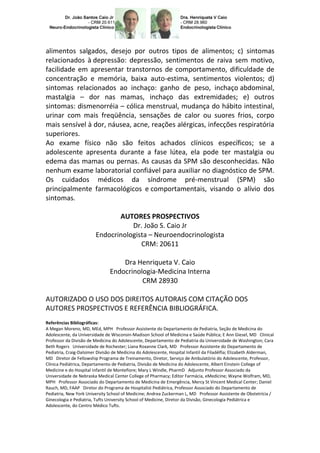 alimentos salgados, desejo por outros tipos de alimentos; c) sintomas
relacionados à depressão: depressão, sentimentos de raiva sem motivo,
facilidade em apresentar transtornos de comportamento, dificuldade de
concentração e memória, baixa auto-estima, sentimentos violentos; d)
sintomas relacionados ao inchaço: ganho de peso, inchaço abdominal,
mastalgia – dor nas mamas, inchaço das extremidades; e) outros
sintomas: dismenorréia – cólica menstrual, mudança do hábito intestinal,
urinar com mais freqüência, sensações de calor ou suores frios, corpo
mais sensível à dor, náusea, acne, reações alérgicas, infecções respiratória
superiores.
Ao exame físico não são feitos achados clínicos específicos; se a
adolescente apresenta durante a fase lútea, ela pode ter mastalgia ou
edema das mamas ou pernas. As causas da SPM são desconhecidas. Não
nenhum exame laboratorial confiável para auxiliar no diagnóstico de SPM.
Os cuidados médicos da síndrome pré-menstrual (SPM) são
principalmente farmacológicos e comportamentais, visando o alívio dos
sintomas.

                                AUTORES PROSPECTIVOS
                                    Dr. João S. Caio Jr
                         Endocrinologista – Neuroendocrinologista
                                       CRM: 20611

                                    Dra Henriqueta V. Caio
                                Endocrinologia-Medicina Interna
                                          CRM 28930

AUTORIZADO O USO DOS DIREITOS AUTORAIS COM CITAÇÃO DOS
AUTORES PROSPECTIVOS E REFERÊNCIA BIBLIOGRÁFICA.
Referências Bibliográficas:
A Megan Moreno, MD, MEd, MPH Professor Assistente do Departamento de Pediatria, Seção de Medicina do
Adolescente, da Universidade de Wisconsin-Madison School of Medicina e Saúde Pública; E Ann Giesel, MD Clinical
Professor da Divisão de Medicina do Adolescente, Departamento de Pediatria da Universidade de Washington; Cara
Beth Rogers Universidade de Rochester; Liana Roxanne Clark, MD Professor Assistente do Departamento de
Pediatria, Craig-Dalsimer Divisão de Medicina do Adolescente, Hospital Infantil da Filadélfia; Elizabeth Alderman,
MD Diretor de Fellowship Programa de Treinamento, Diretor, Serviço de Ambulatório do Adolescente, Professor,
Clínica Pediátrica, Departamento de Pediatria, Divisão de Medicina do Adolescente, Albert Einstein College of
Medicine e do Hospital Infantil de Montefiore; Mary L Windle, PharmD Adjunto Professor Associado da
Universidade de Nebraska Medical Center College of Pharmacy; Editor Farmácia, eMedicine; Wayne Wolfram, MD,
MPH Professor Associado do Departamento de Medicina de Emergência, Mercy St Vincent Medical Center; Daniel
Rauch, MD, FAAP Diretor do Programa de Hospitalist Pediátrica, Professor Associado do Departamento de
Pediatria, New York University School of Medicine; Andrea Zuckerman L, MD Professor Assistente de Obstetrícia /
Ginecologia e Pediatria, Tufts University School of Medicine, Diretor da Divisão, Ginecologia Pediátrica e
Adolescente, do Centro Médico Tufts.
 