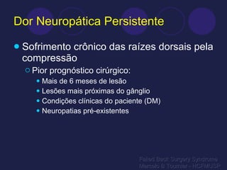 Dor Neuropática Persistente Sofrimento crônico das raízes dorsais pela compressão Pior prognóstico cirúrgico: Mais de 6 meses de lesão Lesões mais próximas do gânglio Condições clínicas do paciente (DM) Neuropatias pré-existentes Failed Back Surgery Syndrome Marcelo B Tournier - HCFMUSP 