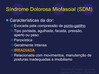 Síndrome Dolorosa Miofascial (SDM) Características da dor: Evocada pela compressão de  ponto-gatilho Tipo pontada, agulhada, facada, pressão, aperto ou peso Paroxística Geralmente Intensa IRRADIADA Relacionada com movimentos, manutenção de posturas inadequadas e imobilismo Failed Back Surgery Syndrome Marcelo B Tournier - HCFMUSP 