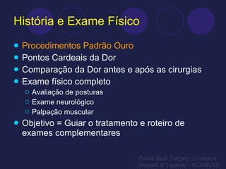 História e Exame Físico Procedimentos Padrão Ouro Pontos Cardeais da Dor Comparação da Dor antes e após as cirurgias Exame físico completo Avaliação de posturas Exame neurológico Palpação muscular Objetivo = Guiar o tratamento e roteiro de exames complementares Failed Back Surgery Syndrome Marcelo B Tournier - HCFMUSP 