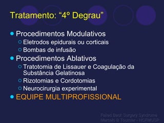 Tratamento: “4º Degrau” Procedimentos Modulativos Eletrodos epidurais ou corticais Bombas de infusão Procedimentos Ablativos Tratotomia de Lissauer e Coagulação da Substância Gelatinosa Rizotomias e Cordotomias Neurocirurgia experimental EQUIPE MULTIPROFISSIONAL Failed Back Surgery Syndrome Marcelo B Tournier - HCFMUSP 