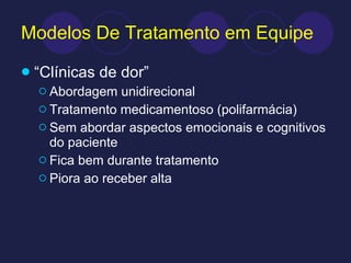 Modelos De Tratamento em Equipe “ Clínicas de dor” Abordagem unidirecional Tratamento medicamentoso (polifarmácia) Sem abordar aspectos emocionais e cognitivos do paciente Fica bem durante tratamento Piora ao receber alta 