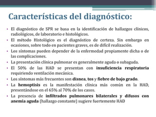 Características del diagnóstico:
• El diagnóstico de SPR se basa en la identificación de hallazgos clínicos,
radiológicos, de laboratorio e histológicos.
• El método Histológico es el diagnóstico de certeza. Sin embargo en
ocasiones, sobre todo en pacientes graves, es de difícil realización.
• Los síntomas pueden depender de la enfermedad propiamente dicha o de
las complicaciones.
• La presentación clínica pulmonar es generalmente aguda o subaguda.
• El 50% de las HAD se presentan con insuficiencia respiratoria
requiriendo ventilación mecánica.
• Los síntomas más frecuentes son disnea, tos y fiebre de bajo grado.
• La hemoptisis es la manifestación clínica más común en la HAD,
presentándose en el 65% al 70% de los casos.
• La presencia de infiltrados pulmonares bilaterales y difusos con
anemia aguda (hallazgo constante) sugiere fuertemente HAD
 