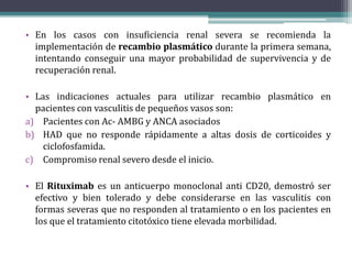 • En los casos con insuficiencia renal severa se recomienda la
implementación de recambio plasmático durante la primera semana,
intentando conseguir una mayor probabilidad de supervivencia y de
recuperación renal.
• Las indicaciones actuales para utilizar recambio plasmático en
pacientes con vasculitis de pequeños vasos son:
a) Pacientes con Ac- AMBG y ANCA asociados
b) HAD que no responde rápidamente a altas dosis de corticoides y
ciclofosfamida.
c) Compromiso renal severo desde el inicio.
• El Rituximab es un anticuerpo monoclonal anti CD20, demostró ser
efectivo y bien tolerado y debe considerarse en las vasculitis con
formas severas que no responden al tratamiento o en los pacientes en
los que el tratamiento citotóxico tiene elevada morbilidad.
 