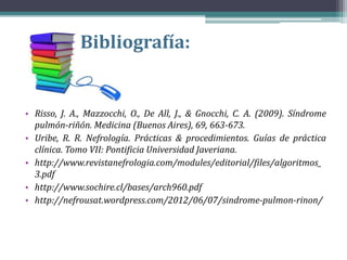 Bibliografía:
• Risso, J. A., Mazzocchi, O., De All, J., & Gnocchi, C. A. (2009). Síndrome
pulmón-riñón. Medicina (Buenos Aires), 69, 663-673.
• Uribe, R. R. Nefrología. Prácticas & procedimientos. Guías de práctica
clínica. Tomo VII: Pontificia Universidad Javeriana.
• http://www.revistanefrologia.com/modules/editorial/files/algoritmos_
3.pdf
• http://www.sochire.cl/bases/arch960.pdf
• http://nefrousat.wordpress.com/2012/06/07/sindrome-pulmon-rinon/
 