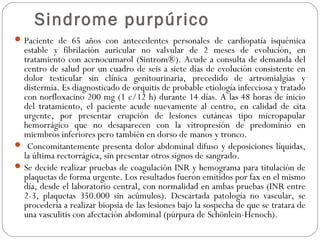 Sindrome purpúrico
Paciente de 65 años con antecedentes personales de cardiopatía isquémica
estable y fibrilación auricular no valvular de 2 meses de evolución, en
tratamiento con acenocumarol (Sintrom®). Acude a consulta de demanda del
centro de salud por un cuadro de seis a siete días de evolución consistente en
dolor testicular sin clínica genitourinaria, precedido de artromialgias y
distermia. Es diagnosticado de orquitis de probable etiología infecciosa y tratado
con norfloxacino 200 mg (1 c/12 h) durante 14 días. A las 48 horas de inicio
del tratamiento, el paciente acude nuevamente al centro, en calidad de cita
urgente, por presentar erupción de lesiones cutáneas tipo micropapular
hemorrágico que no desaparecen con la vitropresión de predominio en
miembros inferiores pero también en dorso de manos y tronco.
 Concomitantemente presenta dolor abdominal difuso y deposiciones líquidas,
la última rectorrágica, sin presentar otros signos de sangrado.
Se decide realizar pruebas de coagulación INR y hemograma para titulación de
plaquetas de forma urgente. Los resultados fueron emitidos por fax en el mismo
día, desde el laboratorio central, con normalidad en ambas pruebas (INR entre
2-3, plaquetas 350.000 sin acúmulos). Descartada patología no vascular, se
procedería a realizar biopsia de las lesiones bajo la sospecha de que se tratara de
una vasculitis con afectación abdominal (púrpura de Schönlein-Henoch).
 