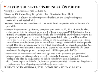 PTI COMO PRESENTACIÓN DE INFECCIÓN POR VIH
Agostini M., Careno E., Trapé L., Lupo S.
Cátedra de Clínica Médica y Terapéutica. Fac. Ciencias Médicas. UNR.
Introducción: La púrpura trombocitopénica idiopática es una complicación poco
frecuente relacionada al VIH.
Objetivo: presentar tres pacientes con PTI como forma de presentación de la infección
por VIH.
Pacientes: Se presentan 3 pacientes, 2 mujeres y un varón de 63, 41 y 48 años de edad,
en los que se detectan plaquetopenia y se los diagnostica como PTI. En dos de ellos se
instaura tratamiento con corticoides debido a la severidad del cuadro hematológico. La
respuesta fue sólo parcial en uno. El diagnóstico de la infección por VIH se realizó
entre tres y seis meses posteriores al hallazgo de la plaquetopenia. Una paciente tenía
antecedentes transfusionales y en los otros dos el contagio se consideró posible por vía
sexual. Dos pacientes comenzaron con TAAE normalizando las cifras de plaquetas. Sus
cargas virales disminuyeron a menos de 50 copias. El restante se mantiene con cifras
moderadas de plaquetopenia, con carga viral <5000 copias y sin TAAE.
Conclusiones: es conveniente solicitar serología para VIH a pacientes que presenten
plaquetopenias sin etiología claramente determinada. La ausencia de posible foco de
contagio o la edad de los pacientes no deben considerarse como elementos
determinantes para no hacerlo. En los casos presentados hubo retardo en el diagnóstico
y tratamiento de la plaquetopenia inicialmente incorrecto.
PRESENTADO EN MENDOZA, EN EL CONGRESO NACIONAL DE SIDA
 