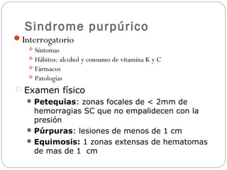 Sindrome purpúrico
Interrogatorio
Síntomas
Hábitos: alcohol y consumo de vitamina K y C
Fármacos
Patologías
 Examen físico
 Petequias: zonas focales de < 2mm de
hemorragias SC que no empalidecen con la
presión
 Púrpuras: lesiones de menos de 1 cm
 Equimosis: 1 zonas extensas de hematomas
de mas de 1 cm
 