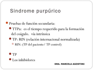 Sindrome purpúrico
Pruebas de función secundaria:
TTPa: es el tiempo requerido para la formación
del coágulo. vía intrínsica
TP: RIN (relación internacional normalizada)
RIN: (TP del paciente/ TP control)
TP
Los inhibidores
DRA. MARCELA AGOSTINI
 