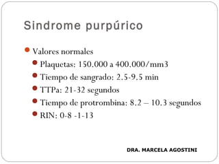 Sindrome purpúrico
Valores normales
Plaquetas: 150.000 a 400.000/mm3
Tiempo de sangrado: 2.5-9.5 min
TTPa: 21-32 segundos
Tiempo de protrombina: 8.2 – 10.3 segundos
RIN: 0-8 -1-13
DRA. MARCELA AGOSTINI
 