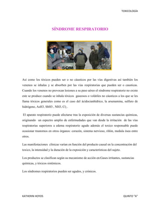 TOXICOLOGÍA

SÍNDROME RESPIRATORIO

Así como los tóxicos pueden ser o no cáusticos por las vías digestivas así también los
venenos se inhalas y se absorben por las vías respiratorias que pueden ser o causticas.
Cuando los venenos no provocan lesiones a su paso aéreo el síndrome respiratorio no existe
este se produce cuando se inhala tóxicos gaseosos o volátiles no cáusticos a los que se les
llama tóxicos generales como es el caso del ácidocianhídrico, la arsenamina, sulfuro de
hidrógeno, AsH3, SbH3 , NH3, Cl2 .
El aparato respiratorio puede afectarse tras la exposición de diversas sustancias químicas,
originando un espectro amplio de enfermedades que van desde la irritación de las vías
respiratorias superiores a edema respiratorio agudo además el toxico responsable puede
ocasionar trastornos en otros órganos: corazón, sistema nervioso, riñón, medula ósea entre
otros.
Las manifestaciones clínicas varían en función del producto causal en la concentración del
toxico, la intensidad y la duración de la exposición y características del sujeto.
Los productos se clasifican según su mecanismo de acción en:Gases irritantes, sustancias
químicas, y tóxicos sistémicos.
Los síndromes respiratorios pueden ser agudos, y crónicos.

KATHERIN HOYOS

QUINTO “A”

 