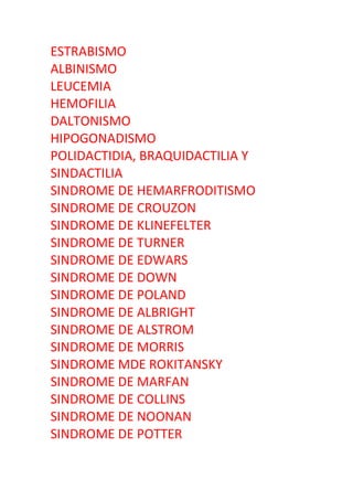 ESTRABISMO
ALBINISMO
LEUCEMIA
HEMOFILIA
DALTONISMO
HIPOGONADISMO
POLIDACTIDIA, BRAQUIDACTILIA Y
SINDACTILIA
SINDROME DE HEMARFRODITISMO
SINDROME DE CROUZON
SINDROME DE KLINEFELTER
SINDROME DE TURNER
SINDROME DE EDWARS
SINDROME DE DOWN
SINDROME DE POLAND
SINDROME DE ALBRIGHT
SINDROME DE ALSTROM
SINDROME DE MORRIS
SINDROME MDE ROKITANSKY
SINDROME DE MARFAN
SINDROME DE COLLINS
SINDROME DE NOONAN
SINDROME DE POTTER
 