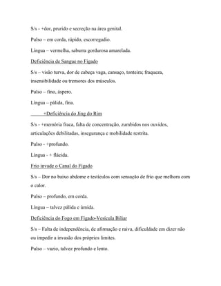 S/s - +dor, prurido e secreção na área genital.
Pulso – em corda, rápido, escorregadio.
Língua – vermelha, saburra gordurosa amarelada.
Deficiência de Sangue no Fígado
S/s – visão turva, dor de cabeça vaga, cansaço, tonteira; fraqueza,
insensibilidade ou tremores dos músculos.
Pulso – fino, áspero.
Língua – pálida, fina.
+Deficiência do Jing do Rim
S/s - +memória fraca, falta de concentração, zumbidos nos ouvidos,
articulações debilitadas, insegurança e mobilidade restrita.
Pulso - +profundo.
Língua - + flácida.
Frio invade o Canal do Fígado
S/s – Dor no baixo abdome e testículos com sensação de frio que melhora com
o calor.
Pulso – profundo, em corda.
Língua – talvez pálida e úmida.
Deficiência do Fogo em Fígado-Vesícula Biliar
S/s – Falta de independência, de afirmação e raiva, dificuldade em dizer não
ou impedir a invasão dos próprios limites.
Pulso – vazio, talvez profundo e lento.
 