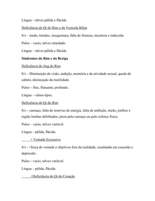 Língua – talvez pálida e flácida.
Deficiência do Qi do Rim e da Vesícula Biliar
S/s – medo, timidez, insegurança, falta de firmeza, incerteza e indecisão
Pulso – vazio, talvez retardado.
Língua – talvez pálida e flácida.
Síndromes do Rim e da Bexiga
Deficiência do Jing do Rim
S/s – Diminuição da visão, audição, memória e da atividade sexual, queda de
cabelo, diminuição da motilidade.
Pulso – fino, flutuante, profundo.
Língua – vários tipos.
Deficiência do Qi do Rim
S/s – cansaço, falta de reservas de energia, falta de ambição, medo, joelhos e
região lombar debilitados, piora pelo cansaço ou pelo esforço físico.
Pulso – vazio, talvez variável.
Língua – pálida, flácida.
+ Vontade Excessiva
S/s - +força de vontade e objetivos fora da realidade, resultando em exaustão e
depressão.
Pulso – vazio, talvez variável.
Língua – pálida, flácida.
+Deficiência do Qi do Coração
 