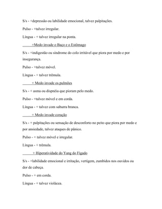 S/s - +depressão ou labilidade emocional, talvez palpitações.
Pulso - +talvez irregular.
Língua - + talvez irregular na ponta.
+Medo invade o Baço e o Estômago
S/s - +indigestão ou síndrome do colo irritável que piora por medo e por
insegurança.
Pulso - +talvez móvel.
Língua - + talvez trêmula.
+ Medo invade os pulmões
S/s - + asma ou dispnéia que pioram pelo medo.
Pulso - +talvez móvel e em corda.
Língua - + talvez com saburra branca.
+ Medo invade coração
S/s - + palpitações ou sensação de desconforto no peito que piora por medo e
por ansiedade, talvez ataques de pânico.
Pulso - + talvez móvel e irregular.
Língua - + trêmula.
+ Hiperatividade do Yang do Fígado
S/s - +labilidade emocional e irritação, vertigem, zumbidos nos ouvidos ou
dor de cabeça.
Pulso - + em corda.
Língua - + talvez violácea.
 