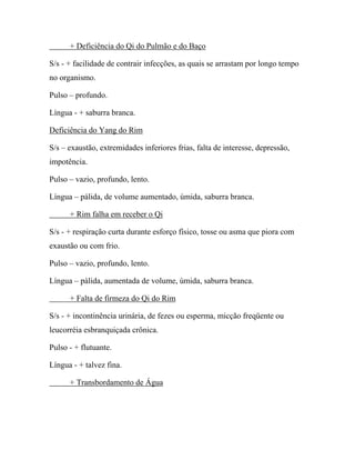 + Deficiência do Qi do Pulmão e do Baço
S/s - + facilidade de contrair infecções, as quais se arrastam por longo tempo
no organismo.
Pulso – profundo.
Língua - + saburra branca.
Deficiência do Yang do Rim
S/s – exaustão, extremidades inferiores frias, falta de interesse, depressão,
impotência.
Pulso – vazio, profundo, lento.
Língua – pálida, de volume aumentado, úmida, saburra branca.
+ Rim falha em receber o Qi
S/s - + respiração curta durante esforço físico, tosse ou asma que piora com
exaustão ou com frio.
Pulso – vazio, profundo, lento.
Língua – pálida, aumentada de volume, úmida, saburra branca.
+ Falta de firmeza do Qi do Rim
S/s - + incontinência urinária, de fezes ou esperma, micção freqüente ou
leucorréia esbranquiçada crônica.
Pulso - + flutuante.
Língua - + talvez fina.
+ Transbordamento de Água
 
