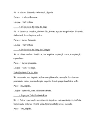 S/s - + edema, distensão abdominal, oligúria.
Pulso – + talvez flutuante.
Língua - + talvez fina.
+ Deficiência do Yang do Baço
S/s - + desejo de se deitar, abdome frio, fleuma aquosa nos pulmões, distensão
abdominal, fezes líquidas, soltas.
Pulso - + talvez flutuante.
Língua - + talvez fina.
+ Deficiência do Yang do Coração
S/s - + lábios e unhas cianóticos, dor no peito, respiração curta, transpiração
espontânea.
Pulso - + talvez em corda.
Língua - + azul violácea.
Deficiência do Yin do Rim
S/s – cansado, mas inquieto, rubor na região malar, sensação de calor nas
palmas das mãos, plantas dos pés ou peito, dor de garganta crônica, sede.
Pulso- fino, rápido.
Língua – vermelha, fina, seca sem saburra.
+ Fogo por Deficiência do Rim
S/s - + física, emocional e mentalmente inquietos e desconfortáveis, insônia,
transpiração noturna, febril à tarde, hiperatividade sexual inquieta.
Pulso – fino, rápido.
 