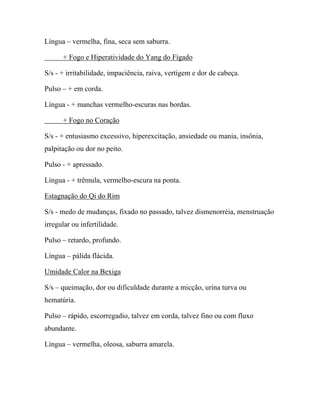 Língua – vermelha, fina, seca sem saburra.
+ Fogo e Hiperatividade do Yang do Fígado
S/s - + irritabilidade, impaciência, raiva, vertigem e dor de cabeça.
Pulso – + em corda.
Língua - + manchas vermelho-escuras nas bordas.
+ Fogo no Coração
S/s - + entusiasmo excessivo, hiperexcitação, ansiedade ou mania, insônia,
palpitação ou dor no peito.
Pulso - + apressado.
Língua - + trêmula, vermelho-escura na ponta.
Estagnação do Qi do Rim
S/s - medo de mudanças, fixado no passado, talvez dismenorréia, menstruação
irregular ou infertilidade.
Pulso – retardo, profundo.
Língua – pálida flácida.
Umidade Calor na Bexiga
S/s – queimação, dor ou dificuldade durante a micção, urina turva ou
hematúria.
Pulso – rápido, escorregadio, talvez em corda, talvez fino ou com fluxo
abundante.
Língua – vermelha, oleosa, saburra amarela.
 