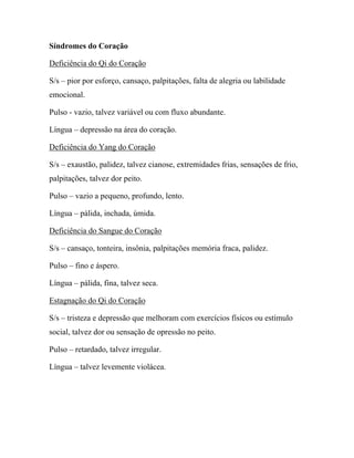 Síndromes do Coração
Deficiência do Qi do Coração
S/s – pior por esforço, cansaço, palpitações, falta de alegria ou labilidade
emocional.
Pulso - vazio, talvez variável ou com fluxo abundante.
Língua – depressão na área do coração.
Deficiência do Yang do Coração
S/s – exaustão, palidez, talvez cianose, extremidades frias, sensações de frio,
palpitações, talvez dor peito.
Pulso – vazio a pequeno, profundo, lento.
Língua – pálida, inchada, úmida.
Deficiência do Sangue do Coração
S/s – cansaço, tonteira, insônia, palpitações memória fraca, palidez.
Pulso – fino e áspero.
Língua – pálida, fina, talvez seca.
Estagnação do Qi do Coração
S/s – tristeza e depressão que melhoram com exercícios físicos ou estímulo
social, talvez dor ou sensação de opressão no peito.
Pulso – retardado, talvez irregular.
Língua – talvez levemente violácea.
 