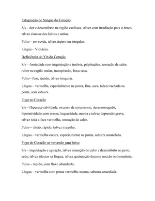 Estagnação do Sangue do Coração
S/s – dor e desconforto na região cardíaca, talvez com irradiação para o braço,
talvez cianose dos lábios e unhas.
Pulso – em corda, talvez áspero ou irregular.
Língua – Violácea.
Deficiência do Yin do Coração
S/s – Ansiedade com inquietação e insônia, palpitações, sensação de calor,
rubor na região malar, transpiração, boca seca.
Pulso - fino, rápido, talvez irregular.
Língua – vermelha, especialmente na ponta, fina, seca, talvez rachada na
ponta, sem saburra.
Fogo no Coração
S/s – Hiperexcitabilidade, excesso de entusiasmo, desassossegado,
hiperatividade com pressa, loquacidade, mania e talvez depressão grave,
talvez toda a face vermelha, sensação de calor.
Pulso – cheio, rápido, talvez irregular.
Língua – vermelha escura, especialmente na ponta, saburra amarelada.
Fogo do Coração se movendo para baixo
S/s – inquietação e agitação, talvez sensação de calor e desconforto no peito,
sede, talvez úlceras na língua, talvez queimação durante micção ou hematúria.
Pulso – rápido, com fluxo abundante.
Língua – vermelha com ponta vermelho-escura, saburra amarelada.
 